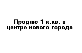 Продаю 1 к.кв. в центре нового города